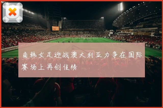 南韩女足迎战澳大利亚力争在国际赛场上再创佳绩