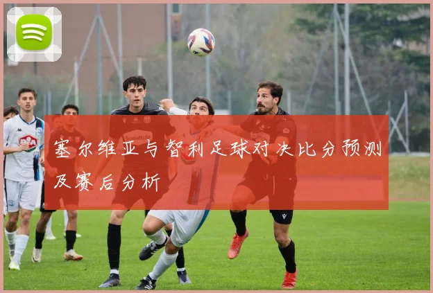 塞尔维亚与智利足球对决比分预测及赛后分析