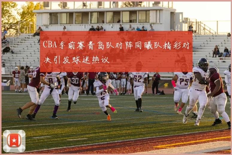 CBA季前赛青岛队对阵同曦队精彩对决引发球迷热议