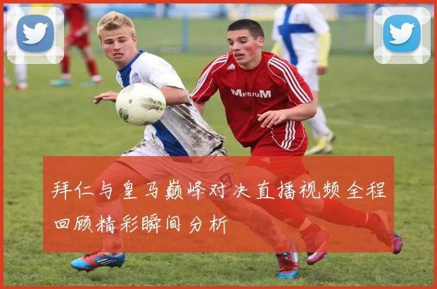 拜仁与皇马巅峰对决直播视频全程回顾精彩瞬间分析