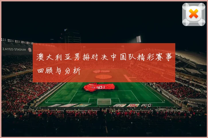澳大利亚男排对决中国队精彩赛事回顾与分析