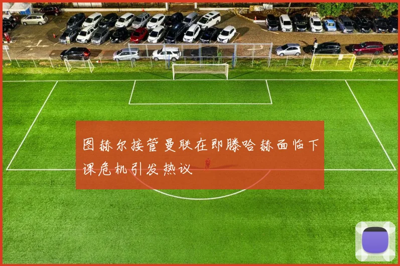 图赫尔接管曼联在即滕哈赫面临下课危机引发热议