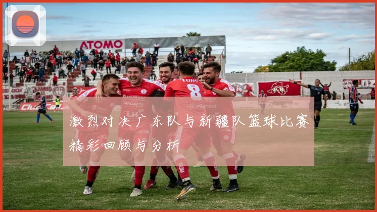 激烈对决广东队与新疆队篮球比赛精彩回顾与分析