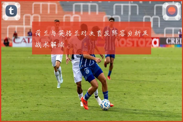 荷兰与英格兰对决首发阵容分析及战术解读